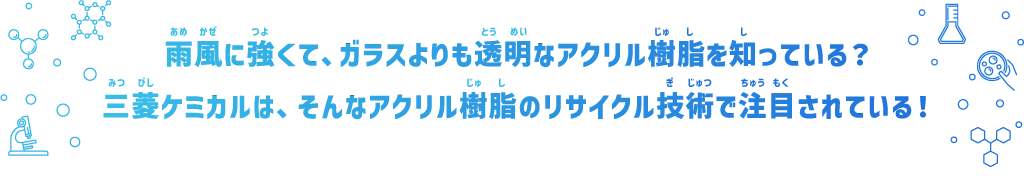 雨風に強くて、ガラスよりも透明なアクリル樹脂を知っている？三菱ケミカルは、そんなアクリル樹脂のリサイクル技術で注目されている！